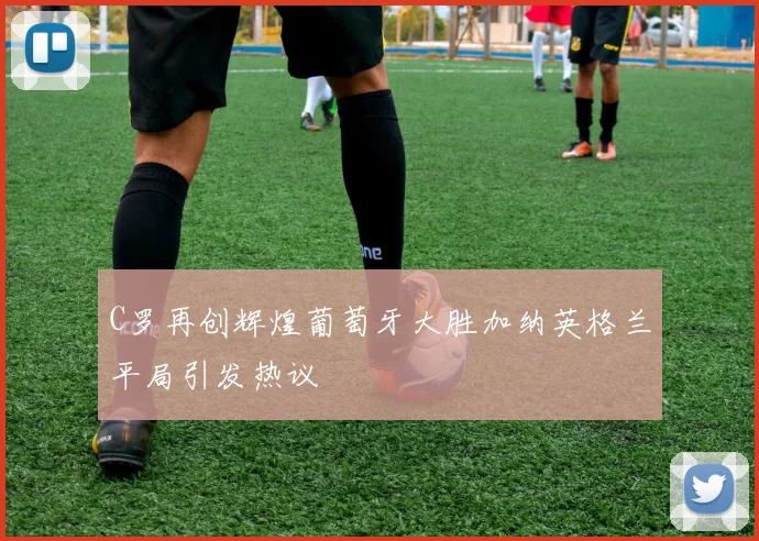 C罗再创辉煌葡萄牙大胜加纳英格兰平局引发热议
